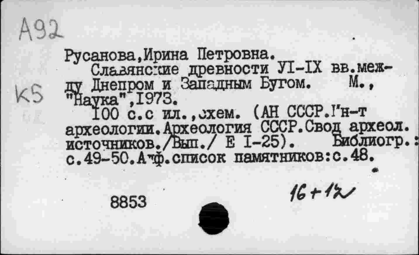 ﻿А91
KS
Русанова,Ирина Петровна.
Славянсгсие древности УІ-ІХ вв.меж-Днепром и Западным Бугом. М., іука" ,1973. 100 с.с ил археологии. Др:
tf
М.,
»схем. (АН СССР.Гн-т
____________ еология СССР. Свод археол. источников./вып./ Е 1-25). Библиогр. с.49-50.А”ф.список памятников:с.48.
8853
